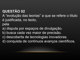 QUESTÃO 02
A “evolução das teorias” a que se refere o título
é justificada, no texto,
pela
a) disputa por espaços de divulgação.
b) busca cada vez maior de precisão.
c) descoberta de tecnologias inovadoras.
d) conquista de contínuos avanços científicos.
 