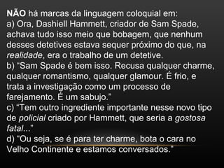 NÃO há marcas da linguagem coloquial em:
a) Ora, Dashiell Hammett, criador de Sam Spade,
achava tudo isso meio que bobagem, que nenhum
desses detetives estava sequer próximo do que, na
realidade, era o trabalho de um detetive.
b) “Sam Spade é bem isso. Recusa qualquer charme,
qualquer romantismo, qualquer glamour. É frio, e
trata a investigação como um processo de
farejamento. É um sabujo.”
c) “Tem outro ingrediente importante nesse novo tipo
de policial criado por Hammett, que seria a gostosa
fatal...”
d) “Ou seja, se é para ter charme, bota o cara no
Velho Continente e estamos conversados.”
 