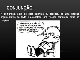 CONJUNÇÃO
A conjunção, além de ligar palavras ou orações, dá uma direção
argumentativa ao texto e estabelece uma relação semântica entre as
orações.
 