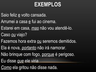 EXEMPLOS
Saio feliz e volto cansada.
Arrumei a casa e fui ao cinema.
Estarei em casa, mas não vou atendê-lo.
Caso ou viajo?
Fazemos hora extra ou seremos demitidos.
Ela é nova, portanto não irá namorar.
Não brinque com fogo, porque é perigoso.
Eu disse que ele viria
Como ela gritou não disse nada.
 