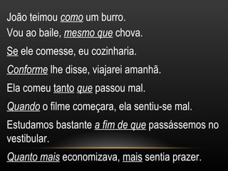 João teimou como um burro.
Vou ao baile, mesmo que chova.
Se ele comesse, eu cozinharia.
Conforme lhe disse, viajarei amanhã.
Ela comeu tanto que passou mal.
Quando o filme começara, ela sentiu-se mal.
Estudamos bastante a fim de que passássemos no
vestibular.
Quanto mais economizava, mais sentia prazer.
 