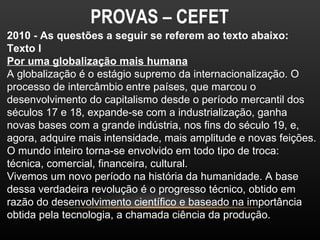 PROVAS – CEFET
2010 - As questões a seguir se referem ao texto abaixo:
Texto I
Por uma globalização mais humana
A globalização é o estágio supremo da internacionalização. O
processo de intercâmbio entre países, que marcou o
desenvolvimento do capitalismo desde o período mercantil dos
séculos 17 e 18, expande-se com a industrialização, ganha
novas bases com a grande indústria, nos fins do século 19, e,
agora, adquire mais intensidade, mais amplitude e novas feições.
O mundo inteiro torna-se envolvido em todo tipo de troca:
técnica, comercial, financeira, cultural.
Vivemos um novo período na história da humanidade. A base
dessa verdadeira revolução é o progresso técnico, obtido em
razão do desenvolvimento científico e baseado na importância
obtida pela tecnologia, a chamada ciência da produção.
 
