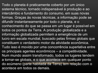 Todo o planeta é praticamente coberto por um único
sistema técnico, tornado indispensável à produção e ao
intercâmbio e fundamento do consumo, em suas novas
formas. Graças às novas técnicas, a informação pode se
difundir instantaneamente por todo o planeta, e o
conhecimento do que se passa em um lugar é possível em
todos os pontos da Terra. A produção globalizada e a
informação globalizada permitem a emergência de um
lucro em escala mundial, buscado pelas firmas globais que
constituem o verdadeiro motor da atividade econômica.
Tudo isso é movido por uma concorrência superlativa entre
os principais agentes econômicos – a competitividade.
Num mundo assim transformado, todos os lugares tendem
a tornar-se globais, e o que acontece em qualquer ponto
do ecúmeno (parte habitada da Terra) tem relação com o
acontece em todos os demais.
 