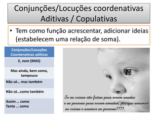 Conjunções/Locuções coordenativas
Aditivas / Copulativas
• Tem como função acrescentar, adicionar ideias
(estabelecem uma relação de soma).
Conjunções/Locuções
Coordenativas aditivas
E, nem (MAS)
Mas ainda, bem como,
tampouco
Não só… mas também
Não só…como também
Assim … como
Tanto … como
 