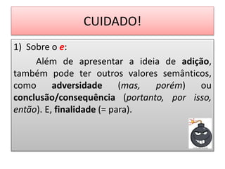 CUIDADO!
1) Sobre o e:
Além de apresentar a ideia de adição,
também pode ter outros valores semânticos,
como adversidade (mas, porém) ou
conclusão/consequência (portanto, por isso,
então). E, finalidade (= para).
 