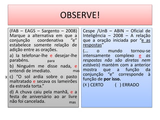 OBSERVE!
(FAB – EAGS – Sargento – 2008)
Marque a alternativa em que a
conjunção coordenativa “e”
estabelece somente relação de
adição entre as orações.
a) Ia telefonar-lhe e desejar-lhe
parabéns.
b) Ninguém me disse nada, e
entendi de imediato.
c) “O sol ardia sobre o pasto
maltratado e secava os lameirões
da estrada torta.”
d) A chuva caiu pela manhã, e a
festa de aniversário ao ar livre
não foi cancelada.
Cespe /UnB – ABIN – Oficial de
Inteligência – 2008 – A relação
que a oração iniciada por “e as
respostas”
(... o mundo tornou-se
intensamente complexo e as
respostas não são diretas nem
estáveis) mantém com a anterior
mostra que a função da
conjunção “e” corresponde à
função de por isso.
( ) CERTO ( ) ERRADOX
X
para
mas
mas
 