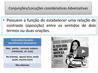 Conjunções/Locuções coordenativas Adversativas
• Possuem a função de estabelecer uma relação de
contraste (oposição) entre os sentidos de dois
termos ou duas orações.
Conjunções/Locuções
Coordenativas Adversativas
Mas, porém, contudo, todavia ,
entretanto, e(= mas)
No entanto, apesar disso, ainda
assim, mesmo assim
Não obstante
 