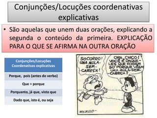 Conjunções/Locuções coordenativas
explicativas
• São aquelas que unem duas orações, explicando a
segunda o conteúdo da primeira. EXPLICAÇÃO
PARA O QUE SE AFIRMA NA OUTRA ORAÇÃO
Conjunções/Locuções
Coordenativas explicativas
Porque, pois (antes do verbo)
Que = porque
Porquanto, já que, visto que
Dado que, isto é, ou seja
 