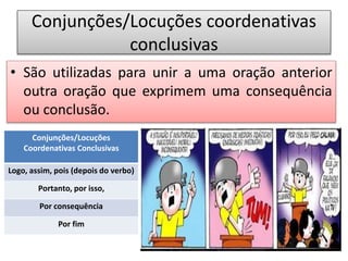 Conjunções/Locuções coordenativas
conclusivas
• São utilizadas para unir a uma oração anterior
outra oração que exprimem uma consequência
ou conclusão.
Conjunções/Locuções
Coordenativas Conclusivas
Logo, assim, pois (depois do verbo)
Portanto, por isso,
Por consequência
Por fim
 