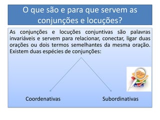 O que são e para que servem as
conjunções e locuções?
As conjunções e locuções conjuntivas são palavras
invariáveis e servem para relacionar, conectar, ligar duas
orações ou dois termos semelhantes da mesma oração.
Existem duas espécies de conjunções:
Coordenativas Subordinativas
 