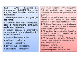 (FAB – EEAR – Sargento da
Aeronáutica – 2/2005) Observe as
orações coordenadas sindéticas
destacadas:
1. Ela sempre acende um cigarro, e
não fuma.
2. Dormirei com dois cobertores,
pois a temperatura diminuirá
ainda mais esta noite.
A seguir, assinale a alternativa
correta quanto a sua classificação,
respectivamente.
a) adversativa – conclusiva.
b) aditiva – conclusiva.
c) aditiva – explicativa.
d) adversativa – explicativa.
e) alternativa – conclusiva.
X
(FAB – EEAR – Sargento – 2007) “Conjunções
(...) São vocábulos que existem para
preencher as lacunas de pensamento de
quem lê.”
Assinale a alternativa que traz a correta
sequência de conjunções que podem
preencher os parênteses nos textos abaixo.
1. “O átomo é um monumento à sabedoria
humana. (*) Um dia poderá ser a lápide de
sua insensatez.” (Henry Adams)
2. “O que Deus fez em seis dias/ Eu desfaço
em um/ (*) Eu sou o lobo homem/ Devoro-
me a mim mesmo.” (Aridjis)
3. “A literatura deve ser vida. (*) O escritor
deve ser o que escreve.” (Guimarães Rosa)
a) e – porque – por isso.
b) porque – portanto – e.
c) mas – como – porquanto.
d) por conseguinte – visto que – pois.
X
 