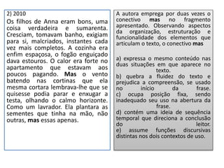 2) 2010
Os filhos de Anna eram bons, uma
coisa verdadeira e sumarenta.
Cresciam, tomavam banho, exigiam
para si, malcriados, instantes cada
vez mais completos. A cozinha era
enfim espaçosa, o fogão enguiçado
dava estouros. O calor era forte no
apartamento que estavam aos
poucos pagando. Mas o vento
batendo nas cortinas que ela
mesma cortara lembrava-lhe que se
quisesse podia parar e enxugar a
testa, olhando o calmo horizonte.
Como um lavrador. Ela plantara as
sementes que tinha na mão, não
outras, mas essas apenas.
A autora emprega por duas vezes o
conectivo mas no fragmento
apresentado. Observando aspectos
da organização, estruturação e
funcionalidade dos elementos que
articulam o texto, o conectivo mas
a) expressa o mesmo conteúdo nas
duas situações em que aparece no
texto.
b) quebra a fluidez do texto e
prejudica a compreensão, se usado
no início da frase.
c) ocupa posição fixa, sendo
inadequado seu uso na abertura da
frase.
d) contém uma ideia de sequência
temporal que direciona a conclusão
do leitor.
e) assume funções discursivas
distintas nos dois contextos de uso.
 