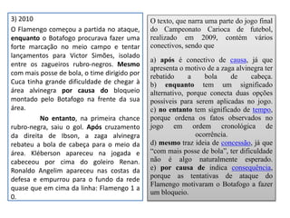 3) 2010
O Flamengo começou a partida no ataque,
enquanto o Botafogo procurava fazer uma
forte marcação no meio campo e tentar
lançamentos para Victor Simões, isolado
entre os zagueiros rubro-negros. Mesmo
com mais posse de bola, o time dirigido por
Cuca tinha grande dificuldade de chegar à
área alvinegra por causa do bloqueio
montado pelo Botafogo na frente da sua
área.
No entanto, na primeira chance
rubro-negra, saiu o gol. Após cruzamento
da direita de Ibson, a zaga alvinegra
rebateu a bola de cabeça para o meio da
área. Kléberson apareceu na jogada e
cabeceou por cima do goleiro Renan.
Ronaldo Angelim apareceu nas costas da
defesa e empurrou para o fundo da rede
quase que em cima da linha: Flamengo 1 a
0.
O texto, que narra uma parte do jogo final
do Campeonato Carioca de futebol,
realizado em 2009, contém vários
conectivos, sendo que
a) após é conectivo de causa, já que
apresenta o motivo de a zaga alvinegra ter
rebatido a bola de cabeça.
b) enquanto tem um significado
alternativo, porque conecta duas opções
possíveis para serem aplicadas no jogo.
c) no entanto tem significado de tempo,
porque ordena os fatos observados no
jogo em ordem cronológica de
ocorrência.
d) mesmo traz ideia de concessão, já que
“com mais posse de bola”, ter dificuldade
não é algo naturalmente esperado.
e) por causa de indica consequência,
porque as tentativas de ataque do
Flamengo motivaram o Botafogo a fazer
um bloqueio.
 