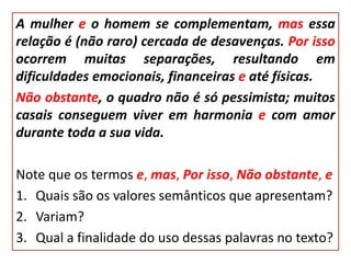 A mulher e o homem se complementam, mas essa
relação é (não raro) cercada de desavenças. Por isso
ocorrem muitas separações, resultando em
dificuldades emocionais, financeiras e até físicas.
Não obstante, o quadro não é só pessimista; muitos
casais conseguem viver em harmonia e com amor
durante toda a sua vida.
Note que os termos e, mas, Por isso, Não obstante, e
1. Quais são os valores semânticos que apresentam?
2. Variam?
3. Qual a finalidade do uso dessas palavras no texto?
 