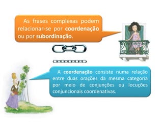 As frases complexas podem
relacionar-se por coordenação
ou por subordinação.
A coordenação consiste numa relação
entre duas orações da mesma categoria
por meio de conjunções ou locuções
conjuncionais coordenativas.
 
