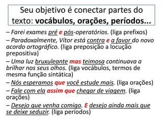 Seu objetivo é conectar partes do
texto: vocábulos, orações, períodos...
– Farei exames pré e pós-operatórios. (liga prefixos)
– Paradoxalmente, Vítor está contra e a favor do novo
acordo ortográfico. (liga preposição a locução
prepositiva)
– Uma luz bruxuleante mas teimosa continuava a
brilhar nos seus olhos. (liga vocábulos, termos de
mesma função sintática)
– Nós esperamos que você estude mais. (liga orações)
– Fale com ela assim que chegar de viagem. (liga
orações)
– Desejo que venha comigo. E desejo ainda mais que
se deixe seduzir. (liga períodos)
 