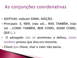 ADITIVAS: indicam SOMA, ADIÇÃO. Principais: E, NEM, (não só)... MAS TAMBÉM, (não só) ...COMO TAMBÉM, BEM COMO, ASSIM COMO, QUE (...) O advogado  não só  promoveu a defesa,  como   também  provou que Ana era inocente. Chove  que  chove, mas o calor não passa. 