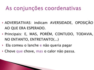 ADVERSATIVAS: indicam AVERSIDADE, OPOSIÇÃO AO QUE ERA ESPERADO. Principais: E, MAS, PORÉM, CONTUDO, TODAVIA, NO ENTANTO, ENTRETANTO(...) Ela comeu o lanche  e  não queria pagar Chove  que  chove,  mas  o calor não passa. 