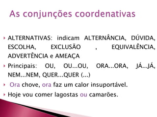 ALTERNATIVAS: indicam ALTERNÂNCIA, DÚVIDA, ESCOLHA, EXCLUSÃO , EQUIVALÊNCIA, ADVERTÊNCIA e AMEAÇA Principais: OU, OU...OU, ORA...ORA, JÁ...JÁ, NEM...NEM, QUER...QUER (...) Ora  chove,  ora  faz um calor insuportável. Hoje vou comer lagostas  ou  camarões. 