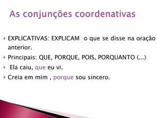 EXPLICATIVAS: EXPLICAM  o que se disse na oração anterior. Principais: QUE, PORQUE, POIS, PORQUANTO (...) Ela caiu,   que   eu vi. Creia em mim ,  porque  sou sincero. 