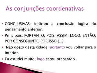 CONCLUSIVAS: indicam a conclusão lógica do pensamento anterior. Principais: PORTANTO, POIS, ASSIM, LOGO, ENTÃO, POR CONSEGUINTE, POR ISSO (...) Não gosto desta cidade,  portanto  vou voltar para o interior. Eu estudei muito,  logo  estou preparado. 