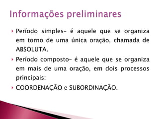 Período simples– é aquele que se organiza em torno de uma única oração, chamada de ABSOLUTA.  Período composto– é aquele que se organiza em mais de uma oração, em dois processos principais: COORDENAÇÃO e SUBORDINAÇÃO. 