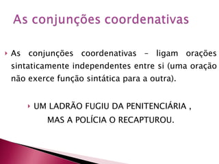 As conjunções coordenativas – ligam orações sintaticamente independentes entre si (uma oração não exerce função sintática para a outra). UM LADRÃO FUGIU DA PENITENCIÁRIA ,  MAS A POLÍCIA O RECAPTUROU. 