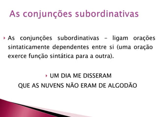 As conjunções subordinativas – ligam orações sintaticamente dependentes entre si (uma oração  exerce função sintática para a outra). UM DIA ME DISSERAM  QUE AS NUVENS NÃO ERAM DE ALGODÃO  