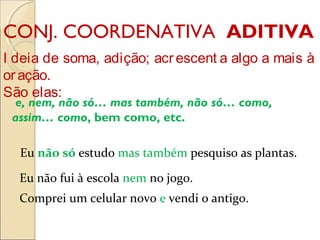 CONJ. COORDENATIVA ADITIVA
I deia de soma, adição; acrescent a algo a mais à
oração.
São elas:
 e, nem, não só… mas também, não só… como,
assim… como, bem como, etc.
Eu não só estudo mas também pesquiso as plantas.
Eu não fui à escola nem no jogo.
Comprei um celular novo e vendi o antigo.
 