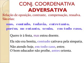 CONJ. COORDENATIVA
ADVERSATIVA
Relação de oposição, contraste, compensação, ressalva.
São elas:
Quero ir à festa, mas estou doente.
Ela não era bonita, contudo cativava pela simpatia.
Não atendo hoje, em todo caso, entre.
O bom educador não proíbe, antes orienta.
mas, contudo, todavia, entretanto,
porém, no entanto, senão, em todo caso,
 