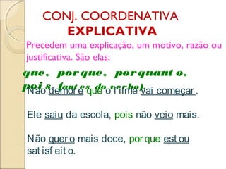 CONJ. COORDENATIVA
EXPLICATIVA
Precedem uma explicação, um motivo, razão ou
justificativa. São elas:
que, porque, porquant o,
poi s (ant es do verbo).
Não demore que o f ilme vai começar .
Ele saiu da escola, pois não veio mais.
Não quero mais doce, porque est ou
sat isf eit o.
 