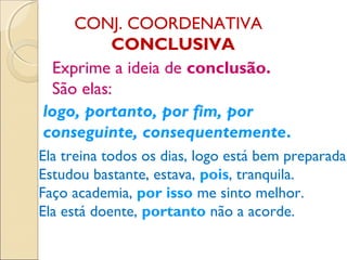CONJ. COORDENATIVA
CONCLUSIVA
Exprime a ideia de conclusão.
São elas:
logo, portanto, por fim, por
conseguinte, consequentemente.
Ela treina todos os dias, logo está bem preparada.
Estudou bastante, estava, pois, tranquila.
Faço academia, por isso me sinto melhor.
Ela está doente, portanto não a acorde.
 