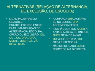ALTERNATIVAS (RELAÇÃO DE ALTERNÂNCIA,
          DE EXCLUSÃO, DE ESCOLHA)
•    LIGAM PALAVRAS OU        •   A CRIANÇA ORA AGITAVA-
     ORAÇÕES,                     SE NO BERÇO, ORA
     ESTABELECENDO ENTRE          ADORMECIA FEBRIL.
     ELAS UMA RELAÇÃO DE      •   FICARÃO JUNTOS, QUER A
     ALTERNÂNCIA, ESCOLHA,        A VIAGEM SEJA DE ÔNIBUS,
     OPÇÃO OU EXCLUSÃO: OU,       QUER SEJA DE AVIÃO.
     OU ...OU, ORA...ORA,     •   OU VOCÊ ESTUDA, OU
     QUER... QUER, JÁ...JÁ,       NADA ENTENDERÁ.
     SEJA...SEJA,
                              •   NÃO SEI SE CASO OU SE
                                  COMPRO UMA BICICLETA.
 