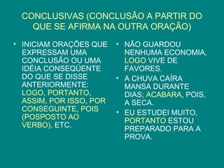 CONCLUSIVAS (CONCLUSÃO A PARTIR DO
   QUE SE AFIRMA NA OUTRA ORAÇÃO)
• INICIAM ORAÇÕES QUE    • NÃO GUARDOU
  EXPRESSAM UMA            NENHUMA ECONOMIA,
  CONCLUSÃO OU UMA         LOGO VIVE DE
  IDÉIA CONSEQÜENTE        FAVORES.
  DO QUE SE DISSE        • A CHUVA CAÍRA
  ANTERIORMENTE:           MANSA DURANTE
  LOGO, PORTANTO,          DIAS; ACABARA, POIS,
  ASSIM, POR ISSO, POR     A SECA.
  CONSEGUINTE, POIS      • EU ESTUDEI MUITO,
  (POSPOSTO AO             PORTANTO ESTOU
  VERBO), ETC.             PREPARADO PARA A
                           PROVA.
 