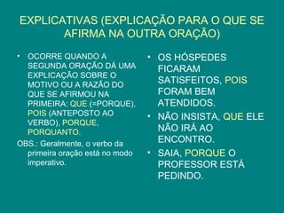 EXPLICATIVAS (EXPLICAÇÃO PARA O QUE SE
       AFIRMA NA OUTRA ORAÇÃO)
• OCORRE QUANDO A                • OS HÓSPEDES
  SEGUNDA ORAÇÃO DÁ UMA            FICARAM
  EXPLICAÇÃO SOBRE O
  MOTIVO OU A RAZÃO DO
                                   SATISFEITOS, POIS
  QUE SE AFIRMOU NA                FORAM BEM
  PRIMEIRA: QUE (=PORQUE),         ATENDIDOS.
  POIS (ANTEPOSTO AO             • NÃO INSISTA, QUE ELE
  VERBO), PORQUE,
  PORQUANTO.                       NÃO IRÁ AO
OBS.: Geralmente, o verbo da       ENCONTRO.
  primeira oração está no modo   • SAIA, PORQUE O
  imperativo.                      PROFESSOR ESTÁ
                                   PEDINDO.
 