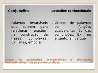 Nota: há conjunções coordenativas e conjunções subordinativas. Ver os próximos slides. ConjunçõesLocuções conjuncionaisPalavras invariáveis que servem para relacionar orações, na construção de frases complexas: Ex.: mas, embora…Grupos de palavras com funções equivalentes às das conjunções. Ex.: no entanto, ainda que…