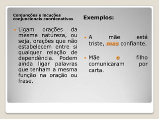 Conjunções e locuções conjuncionais coordenativasExemplos:Ligam orações da mesma natureza, ou seja, orações que não estabelecem entre si qualquer relação de dependência. Podem ainda ligar palavras que tenham a mesma função na oração ou frase. A mãe está triste, masconfiante.Mãe e filho comunicaram por carta.