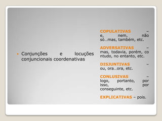 COPULATIVAS – e, nem, não só…mas, também, etc.ADVERSATIVAS – mas, todavia, porém, contudo, no entanto, etc.DISJUNTIVAS – ou, ora…ora, etc.CONLUSIVAS – logo, portanto, por isso, por conseguinte, etc.EXPLICATIVAS – pois.Conjunções e locuções conjuncionais coordenativas