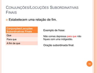 CONJUNÇÕES/LOCUÇÕES SUBORDINATIVAS
FINAIS
   Estabelecem uma relação de fim.

Conjunções/Locuções
Subordinativas Finais     Exemplo de frase:
Que                       Não comas depressa para que não
Para que                  fiques com uma indigestão.
A fim de que
                          Oração subordinada final.




                                                            14
 