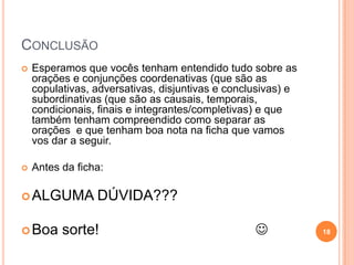 CONCLUSÃO
   Esperamos que vocês tenham entendido tudo sobre as
    orações e conjunções coordenativas (que são as
    copulativas, adversativas, disjuntivas e conclusivas) e
    subordinativas (que são as causais, temporais,
    condicionais, finais e integrantes/completivas) e que
    também tenham compreendido como separar as
    orações e que tenham boa nota na ficha que vamos
    vos dar a seguir.

   Antes da ficha:

 ALGUMA         DÚVIDA???

 Boa     sorte!                                             18
 