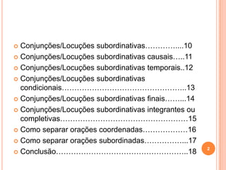  Conjunções/Locuções subordinativas…………....10
 Conjunções/Locuções subordinativas causais…..11

 Conjunções/Locuções subordinativas temporais..12

 Conjunções/Locuções subordinativas
  condicionais…………………………………………..13
 Conjunções/Locuções subordinativas finais……...14

 Conjunções/Locuções subordinativas integrantes ou
  completivas……………………………………………15
 Como separar orações coordenadas………………16

 Como separar orações subordinadas……………...17
                                                      2
 Conclusão……………………………………………..18
 
