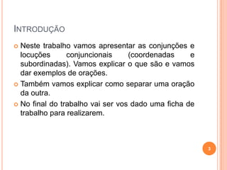 INTRODUÇÃO
 Neste trabalho vamos apresentar as conjunções e
  locuções      conjuncionais     (coordenadas     e
  subordinadas). Vamos explicar o que são e vamos
  dar exemplos de orações.
 Também vamos explicar como separar uma oração
  da outra.
 No final do trabalho vai ser vos dado uma ficha de
  trabalho para realizarem.



                                                       3
 