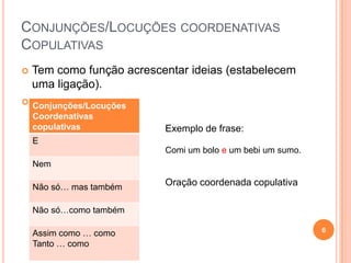 CONJUNÇÕES/LOCUÇÕES COORDENATIVAS
COPULATIVAS
   Tem como função acrescentar ideias (estabelecem
    uma ligação).
 Conjunções/Locuções
    Coordenativas
    copulativas            Exemplo de frase:
    E
                           Comi um bolo e um bebi um sumo.
    Nem

    Não só… mas também
                           Oração coordenada copulativa

    Não só…como também

                                                             6
    Assim como … como
    Tanto … como
 