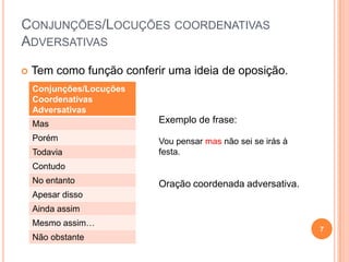 CONJUNÇÕES/LOCUÇÕES COORDENATIVAS
ADVERSATIVAS

   Tem como função conferir uma ideia de oposição.
    Conjunções/Locuções
    Coordenativas
    Adversativas
    Mas                    Exemplo de frase:
    Porém                  Vou pensar mas não sei se irás à
    Todavia                festa.
    Contudo
    No entanto             Oração coordenada adversativa.
    Apesar disso
    Ainda assim
    Mesmo assim…
                                                              7
    Não obstante
 