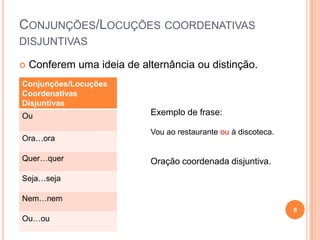 CONJUNÇÕES/LOCUÇÕES COORDENATIVAS
DISJUNTIVAS

   Conferem uma ideia de alternância ou distinção.
Conjunções/Locuções
Coordenativas
Disjuntivas
Ou                           Exemplo de frase:

                             Vou ao restaurante ou à discoteca.
Ora…ora

Quer…quer                    Oração coordenada disjuntiva.
Seja…seja

Nem…nem
                                                                  8
Ou…ou
 