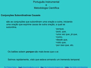Português Instrumental  e  Metodologia Científica Prof. Robson Santos  -  Email :robssantoss@yahoo.com.br  -  Blog : http://robssantos.blogspot.com -  Twitter : http://twitter.com/robssantoss Conjunções Subordinativas Causais   são as conjunções que subordinam uma oração a outra, iniciando uma oração que exprime causa de outra oração, a qual se subordina.  porque ,  pois ,  que ,  uma vez que ,  já que ,  como ,  desde que ,  visto que ,  por isso que , etc.  Os balões sobem  porque  são mais leves que o ar.  Saímos rapidamente,  visto que  estava armando um tremendo temporal.  