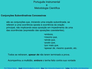 Português Instrumental  e  Metodologia Científica Prof. Robson Santos  -  Email :robssantoss@yahoo.com.br  -  Blog : http://robssantos.blogspot.com -  Twitter : http://twitter.com/robssantoss Conjunções Subordinativas Concessivas   são as conjunções que, iniciando uma oração subordinada, se referem a uma ocorrência oposta à ocorrência da oração principal, não implicando essa oposição em impedimento de uma das ocorrências (expressão das oposições coexistentes).  embora ,  mesmo que ,  ainda que ,  posto que ,  por mais que ,  apesar de ,  mesmo quando , etc.  Todos se retiraram,  apesar de  não terem terminado a prova.  Acompanhou a multidão,  embora  o tenha feito contra sua vontade  