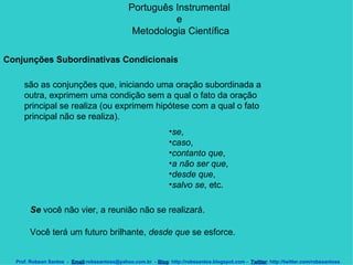 Português Instrumental  e  Metodologia Científica Prof. Robson Santos  -  Email :robssantoss@yahoo.com.br  -  Blog : http://robssantos.blogspot.com -  Twitter : http://twitter.com/robssantoss Conjunções Subordinativas Condicionais   são as conjunções que, iniciando uma oração subordinada a outra, exprimem uma condição sem a qual o fato da oração principal se realiza (ou exprimem hipótese com a qual o fato principal não se realiza).  se ,  caso ,  contanto que ,  a não ser que ,  desde que ,  salvo se , etc.  Se  você não vier, a reunião não se realizará.  Você terá um futuro brilhante,  desde que  se esforce. 