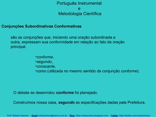 Português Instrumental  e  Metodologia Científica Prof. Robson Santos  -  Email :robssantoss@yahoo.com.br  -  Blog : http://robssantos.blogspot.com -  Twitter : http://twitter.com/robssantoss Conjunções Subordinativas Conformativas   são as conjunções que, iniciando uma oração subordinada a outra, expressam sua conformidade em relação ao fato da oração principal.  conforme ,  segundo ,  consoante ,  como  (utilizada no mesmo sentido da conjunção  conforme ).  O debate se desenrolou  conforme  foi planejado.  Construímos nossa casa,  segundo  as especificações dadas pela Prefeitura.  