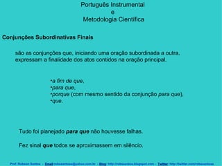 Português Instrumental  e  Metodologia Científica Prof. Robson Santos  -  Email :robssantoss@yahoo.com.br  -  Blog : http://robssantos.blogspot.com -  Twitter : http://twitter.com/robssantoss Conjunções Subordinativas Finais   são as conjunções que, iniciando uma oração subordinada a outra, expressam a finalidade dos atos contidos na oração principal.  a fim de que ,  para que ,  porque  (com mesmo sentido da conjunção  para que ),  que .  Tudo foi planejado  para que  não houvesse falhas. Fez sinal  que  todos se aproximassem em silêncio.   